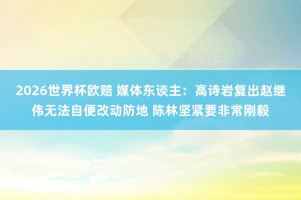 2026世界杯欧赔 媒体东谈主：高诗岩复出赵继伟无法自便改动防地 陈林坚紧要非常刚毅