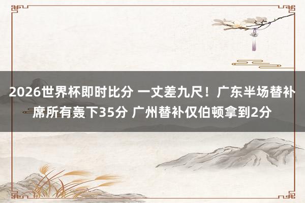 2026世界杯即时比分 一丈差九尺！广东半场替补席所有轰下35分 广州替补仅伯顿拿到2分