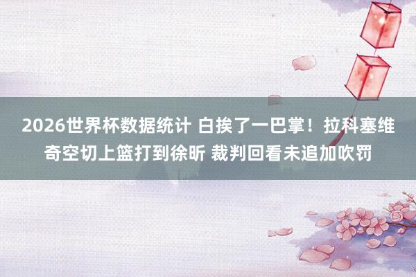 2026世界杯数据统计 白挨了一巴掌！拉科塞维奇空切上篮打到徐昕 裁判回看未追加吹罚