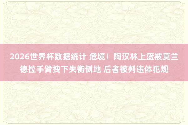 2026世界杯数据统计 危境！陶汉林上篮被莫兰德拉手臂拽下失衡倒地 后者被判违体犯规