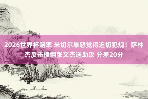 2026世界杯赔率 米切尔暴怒觉得迫切犯规！萨林杰反击撞翻张文杰送助攻 分差20分