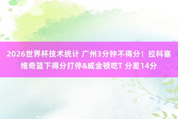 2026世界杯技术统计 广州3分钟不得分！拉科塞维奇篮下得分打停&威金顿吃T 分差14分