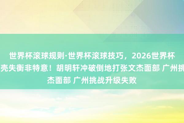 世界杯滚球规则·世界杯滚球技巧，2026世界杯文字直播 躯壳失衡非特意！胡明轩冲破倒地打张文杰面部 广州挑战升级失败