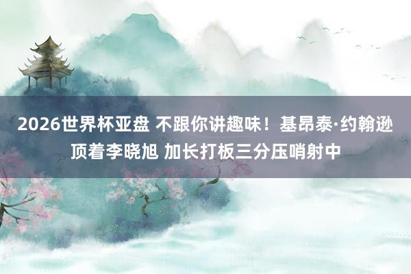2026世界杯亚盘 不跟你讲趣味！基昂泰·约翰逊顶着李晓旭 加长打板三分压哨射中