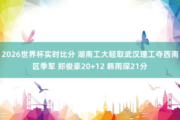 2026世界杯实时比分 湖南工大轻取武汉理工夺西南区季军 郑俊豪20+12 韩雨琛21分