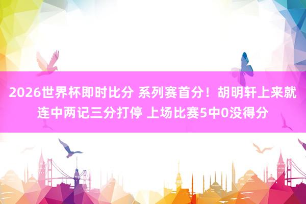 2026世界杯即时比分 系列赛首分！胡明轩上来就连中两记三分打停 上场比赛5中0没得分