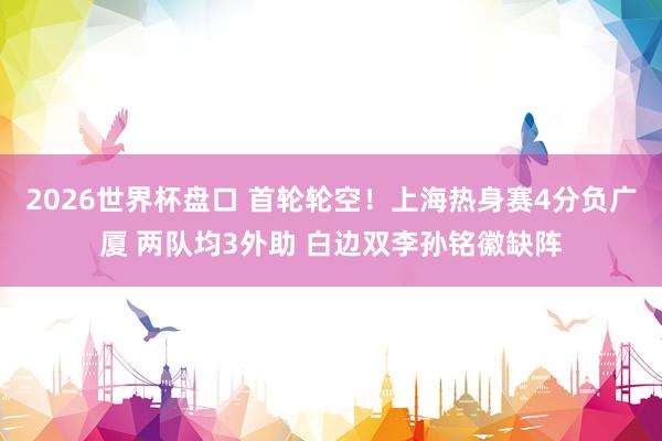 2026世界杯盘口 首轮轮空！上海热身赛4分负广厦 两队均3外助 白边双李孙铭徽缺阵
