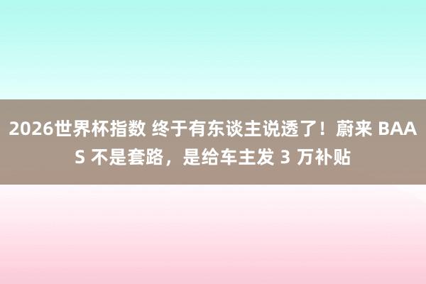 2026世界杯指数 终于有东谈主说透了！蔚来 BAAS 不是套路，是给车主发 3 万补贴
