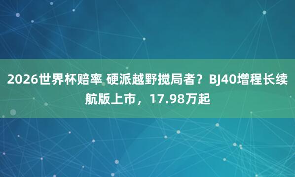 2026世界杯赔率 硬派越野搅局者？BJ40增程长续航版上市，17.98万起