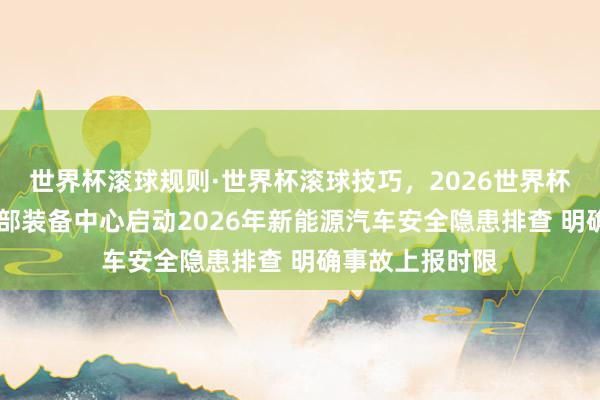 世界杯滚球规则·世界杯滚球技巧，2026世界杯文字直播 工信部装备中心启动2026年新能源汽车安全隐患排查 明确事故上报时限