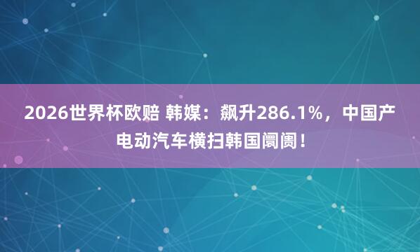 2026世界杯欧赔 韩媒：飙升286.1%，中国产电动汽车横扫韩国阛阓！