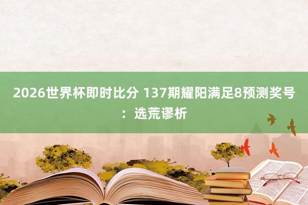 2026世界杯即时比分 137期耀阳满足8预测奖号：选荒谬析