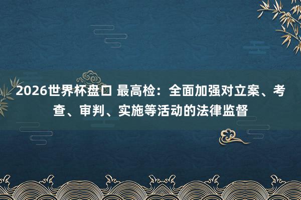 2026世界杯盘口 最高检：全面加强对立案、考查、审判、实施等活动的法律监督