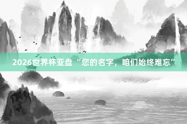 2026世界杯亚盘 “您的名字，咱们始终难忘”