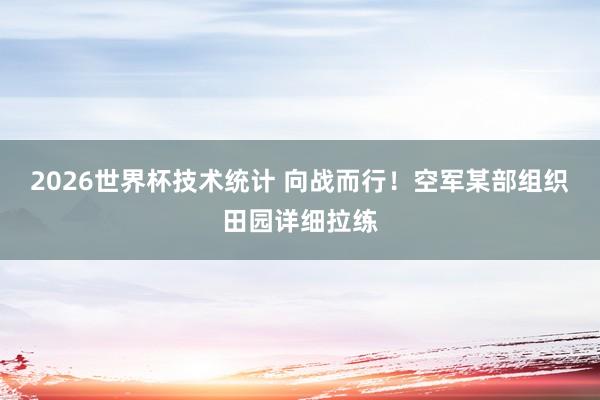 2026世界杯技术统计 向战而行！空军某部组织田园详细拉练