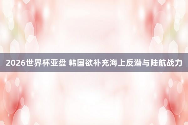 2026世界杯亚盘 韩国欲补充海上反潜与陆航战力