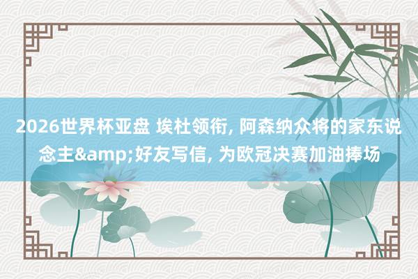 2026世界杯亚盘 埃杜领衔， 阿森纳众将的家东说念主&好友写信， 为欧冠决赛加油捧场