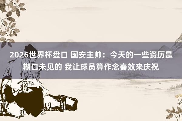 2026世界杯盘口 国安主帅：今天的一些资历是糊口未见的 我让球员算作念奏效来庆祝