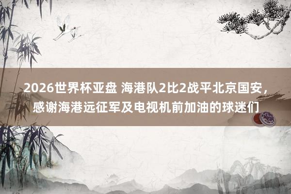 2026世界杯亚盘 海港队2比2战平北京国安，感谢海港远征军及电视机前加油的球迷们