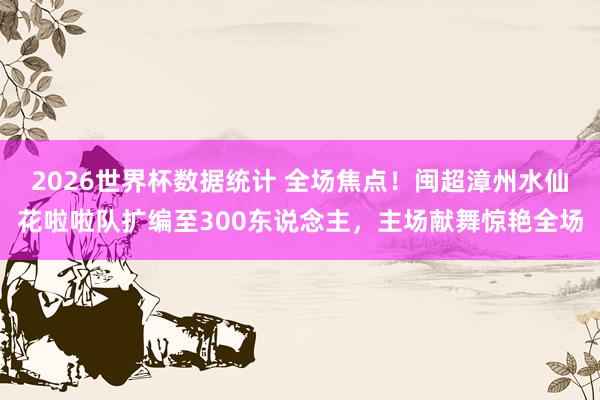 2026世界杯数据统计 全场焦点！闽超漳州水仙花啦啦队扩编至300东说念主，主场献舞惊艳全场