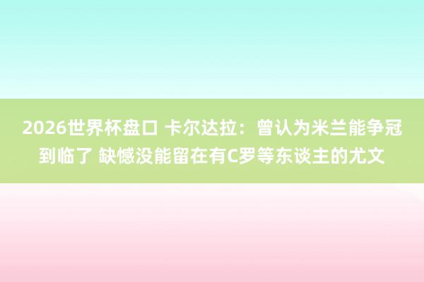 2026世界杯盘口 卡尔达拉：曾认为米兰能争冠到临了 缺憾没能留在有C罗等东谈主的尤文