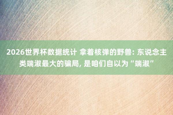 2026世界杯数据统计 拿着核弹的野兽: 东说念主类端淑最大的骗局， 是咱们自以为“端淑”