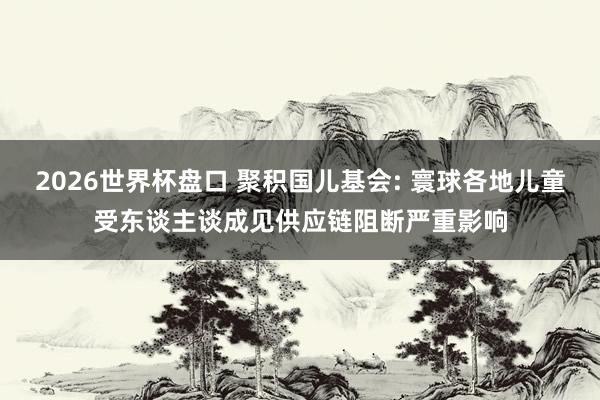 2026世界杯盘口 聚积国儿基会: 寰球各地儿童受东谈主谈成见供应链阻断严重影响