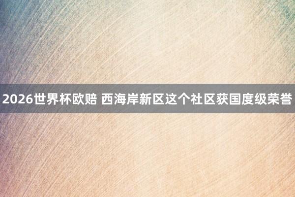 2026世界杯欧赔 西海岸新区这个社区获国度级荣誉