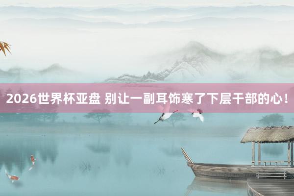 2026世界杯亚盘 别让一副耳饰寒了下层干部的心！