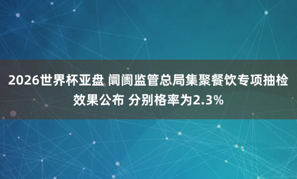 2026世界杯亚盘 阛阓监管总局集聚餐饮专项抽检效果公布 分别格率为2.3%