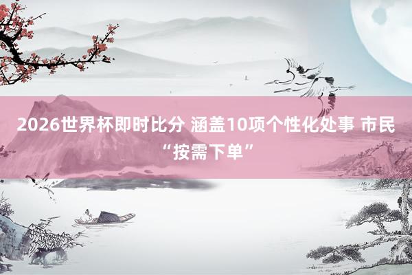 2026世界杯即时比分 涵盖10项个性化处事 市民“按需下单”