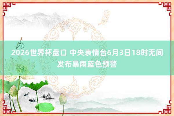 2026世界杯盘口 中央表情台6月3日18时无间发布暴雨蓝色预警