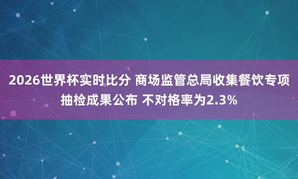 2026世界杯实时比分 商场监管总局收集餐饮专项抽检成果公布 不对格率为2.3%