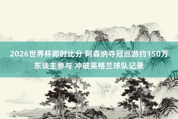2026世界杯即时比分 阿森纳夺冠巡游约150万东谈主参与 冲破英格兰球队记录