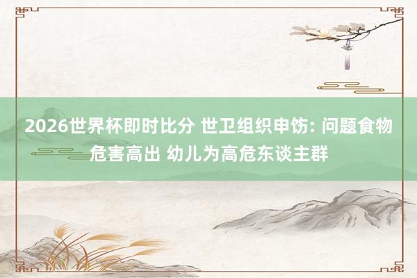 2026世界杯即时比分 世卫组织申饬: 问题食物危害高出 幼儿为高危东谈主群