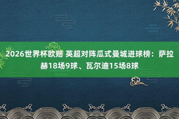 2026世界杯欧赔 英超对阵瓜式曼城进球榜：萨拉赫18场9球、瓦尔迪15场8球