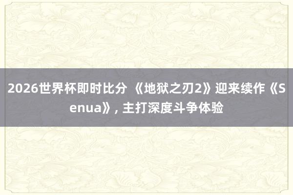2026世界杯即时比分 《地狱之刃2》迎来续作《Senua》, 主打深度斗争体验