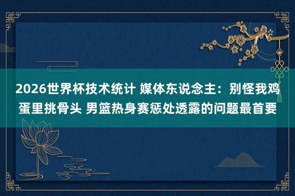 2026世界杯技术统计 媒体东说念主:别怪我鸡蛋里挑骨头 男篮热身赛惩处透露的问题最首要