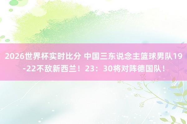 2026世界杯实时比分 中国三东说念主篮球男队19-22不敌新西兰!23:30将对阵德国队!