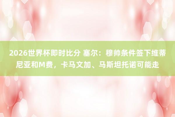 2026世界杯即时比分 塞尔:穆帅条件签下维蒂尼亚和M费,卡马文加、马斯坦托诺可能走