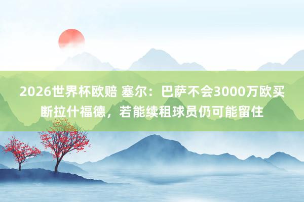 2026世界杯欧赔 塞尔:巴萨不会3000万欧买断拉什福德,若能续租球员仍可能留住
