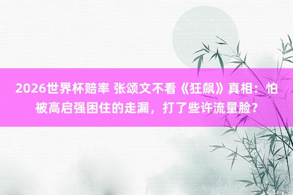2026世界杯赔率 张颂文不看《狂飙》真相:怕被高启强困住的走漏,打了些许流量脸?