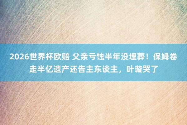 2026世界杯欧赔 父亲亏蚀半年没埋葬!保姆卷走半亿遗产还告主东谈主,叶璇哭了