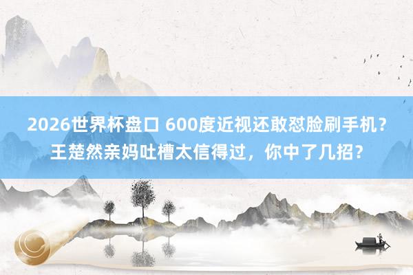 2026世界杯盘口 600度近视还敢怼脸刷手机?王楚然亲妈吐槽太信得过,你中了几招?
