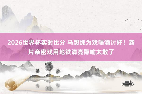 2026世界杯实时比分 马想纯为戏喝酒讨好!新片亲密戏用地铁清亮隐喻太敢了