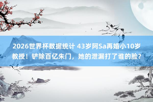 2026世界杯数据统计 43岁阿Sa再婚小10岁教授!铲除百亿朱门,她的泄漏打了谁的脸?