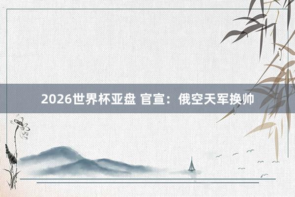 2026世界杯亚盘 官宣:俄空天军换帅