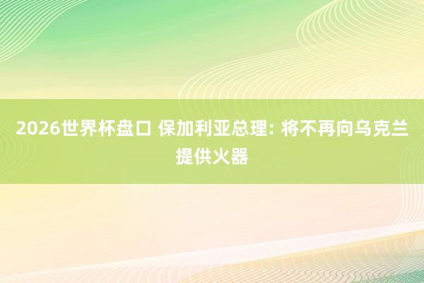 2026世界杯盘口 保加利亚总理: 将不再向乌克兰提供火器