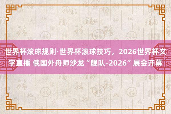 世界杯滚球规则·世界杯滚球技巧,2026世界杯文字直播 俄国外舟师沙龙“舰队-2026”展会开幕