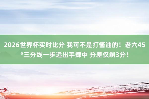 2026世界杯实时比分 我可不是打酱油的！老六45°三分线一步远出手掷中 分差仅剩3分！